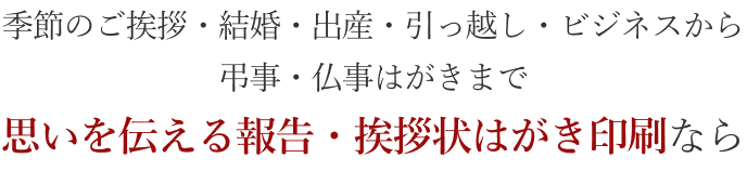 季節のご挨拶・結婚・出産・引っ越し・ビジネスから弔事・仏事はがきまで　思いを伝える報告・挨拶状はがき印刷なら