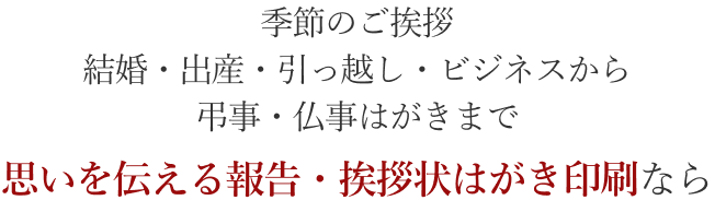 季節のご挨拶・結婚・出産・引っ越し・ビジネスから弔事・仏事はがきまで　思いを伝える報告・挨拶状はがき印刷なら
